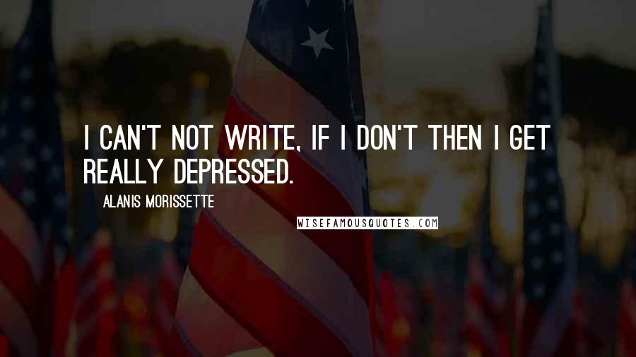 Alanis Morissette Quotes: I can't not write, if I don't then I get really depressed.