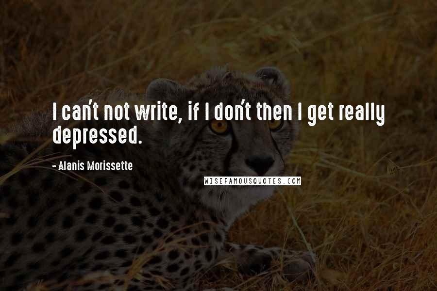 Alanis Morissette Quotes: I can't not write, if I don't then I get really depressed.