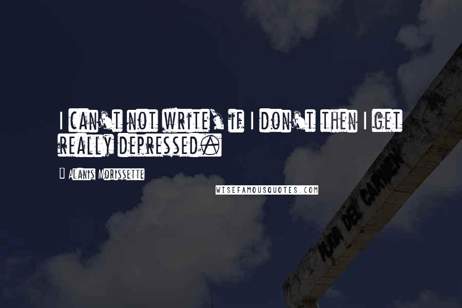 Alanis Morissette Quotes: I can't not write, if I don't then I get really depressed.
