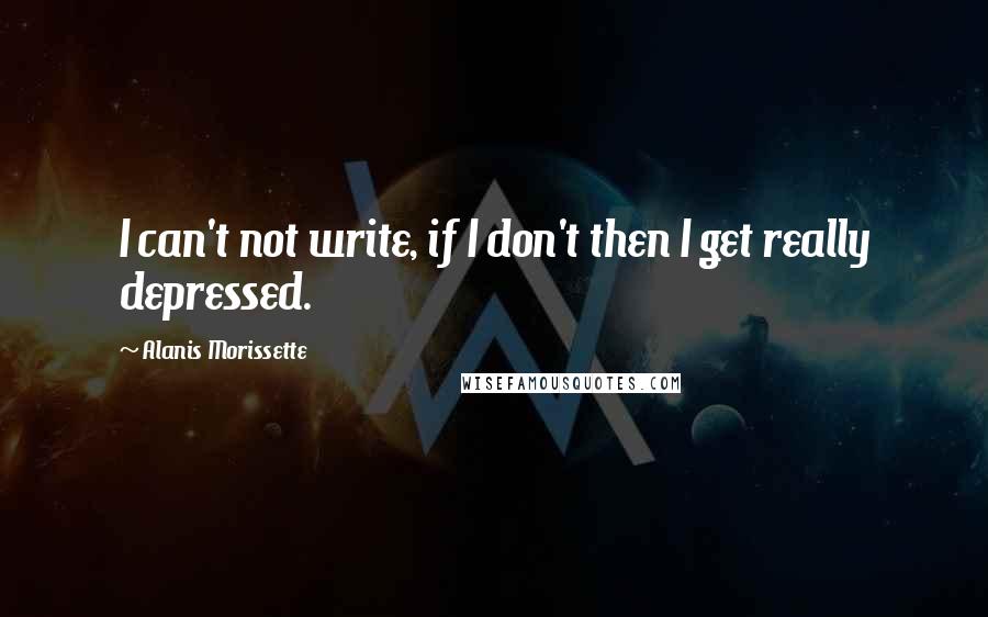 Alanis Morissette Quotes: I can't not write, if I don't then I get really depressed.