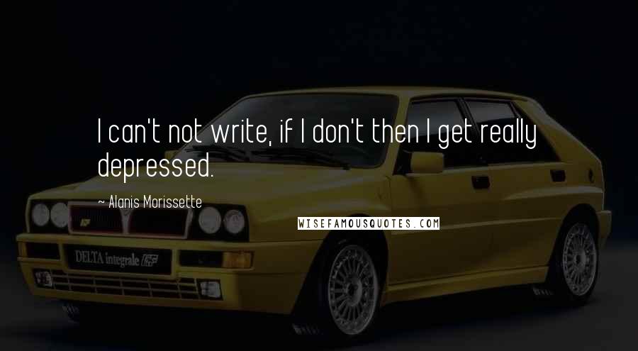 Alanis Morissette Quotes: I can't not write, if I don't then I get really depressed.