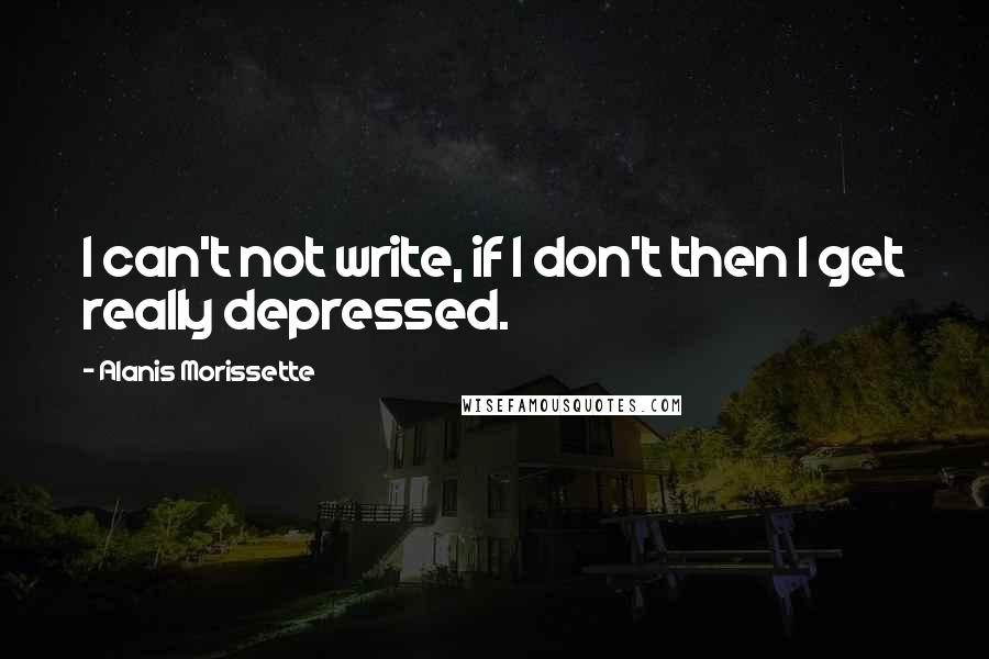 Alanis Morissette Quotes: I can't not write, if I don't then I get really depressed.