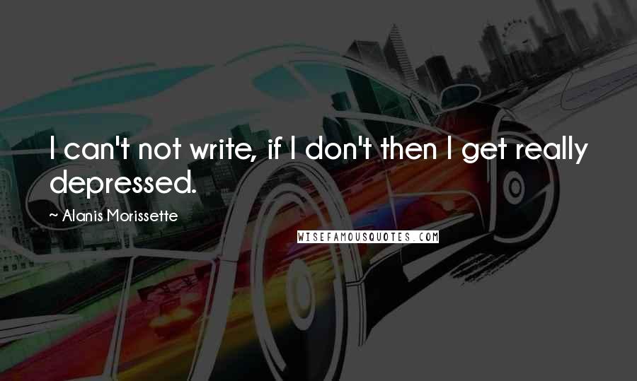 Alanis Morissette Quotes: I can't not write, if I don't then I get really depressed.