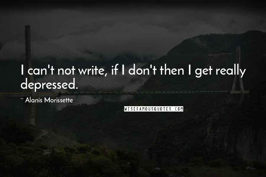 Alanis Morissette Quotes: I can't not write, if I don't then I get really depressed.
