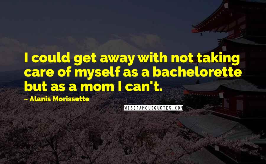 Alanis Morissette Quotes: I could get away with not taking care of myself as a bachelorette but as a mom I can't.