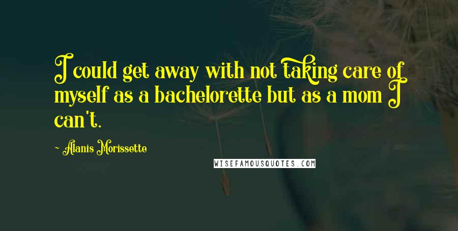 Alanis Morissette Quotes: I could get away with not taking care of myself as a bachelorette but as a mom I can't.