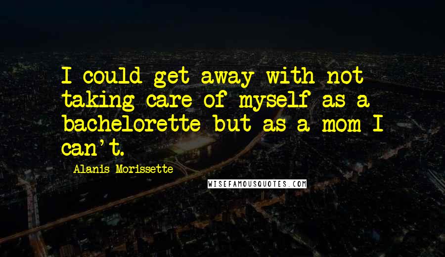 Alanis Morissette Quotes: I could get away with not taking care of myself as a bachelorette but as a mom I can't.