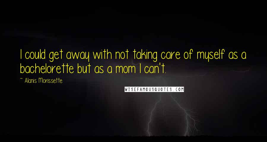 Alanis Morissette Quotes: I could get away with not taking care of myself as a bachelorette but as a mom I can't.