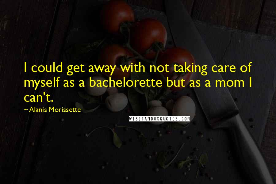 Alanis Morissette Quotes: I could get away with not taking care of myself as a bachelorette but as a mom I can't.