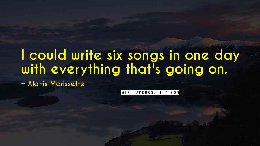 Alanis Morissette Quotes: I could write six songs in one day with everything that's going on.
