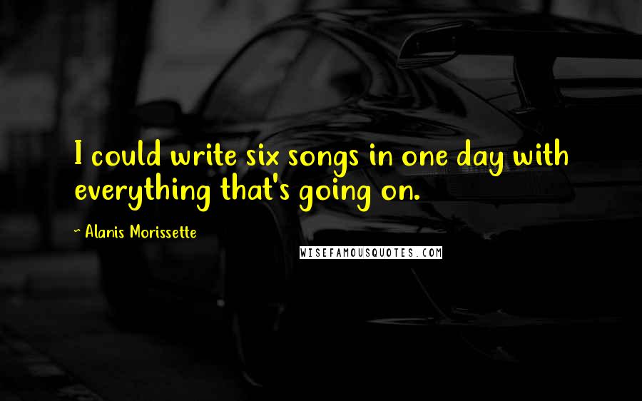 Alanis Morissette Quotes: I could write six songs in one day with everything that's going on.
