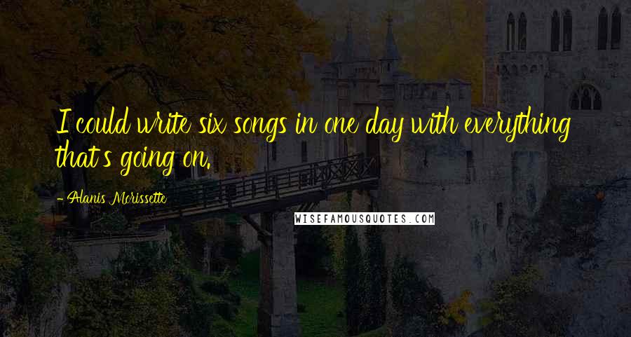 Alanis Morissette Quotes: I could write six songs in one day with everything that's going on.