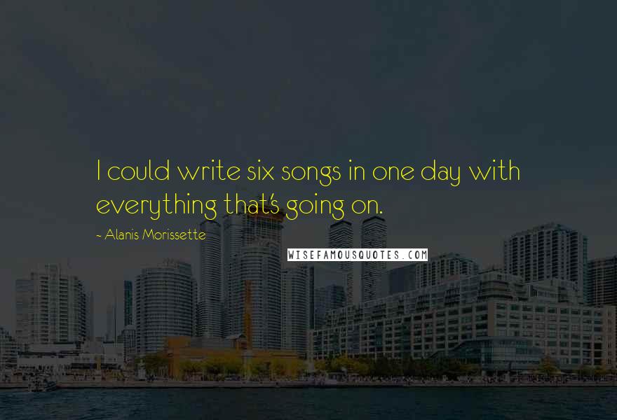 Alanis Morissette Quotes: I could write six songs in one day with everything that's going on.