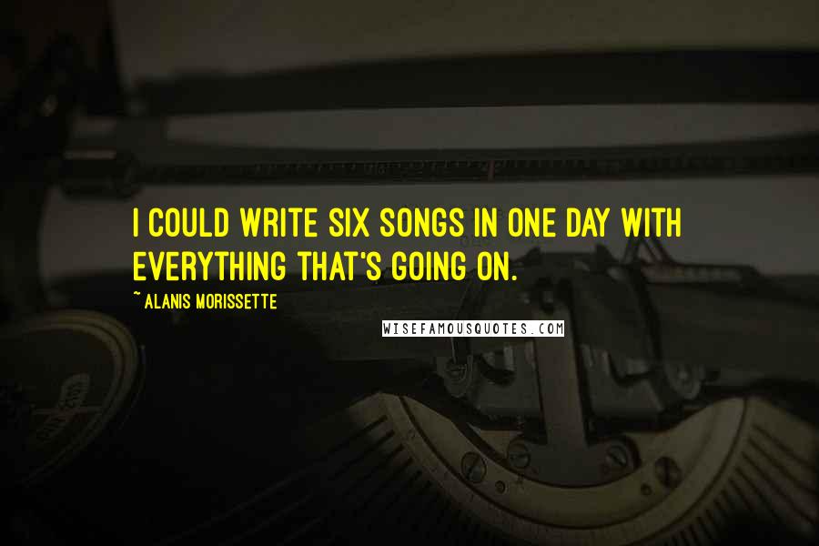 Alanis Morissette Quotes: I could write six songs in one day with everything that's going on.