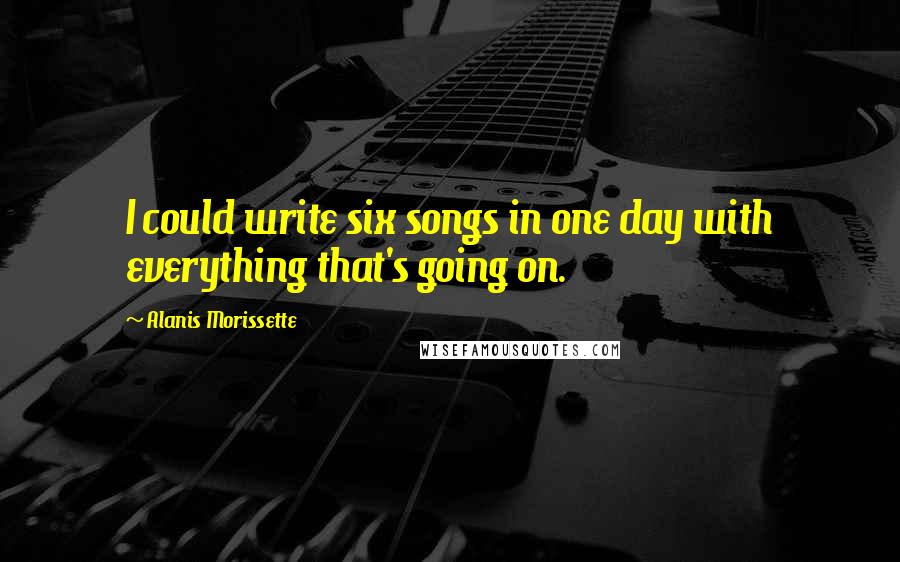 Alanis Morissette Quotes: I could write six songs in one day with everything that's going on.