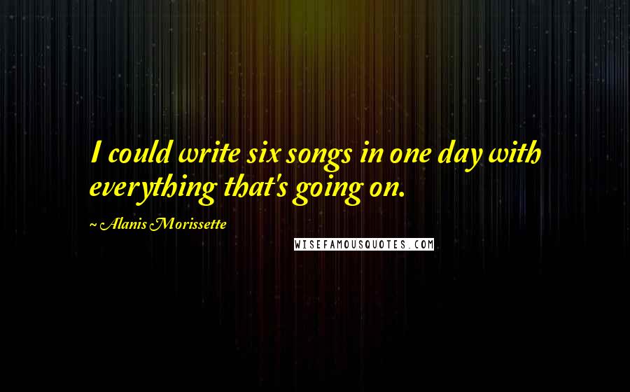Alanis Morissette Quotes: I could write six songs in one day with everything that's going on.
