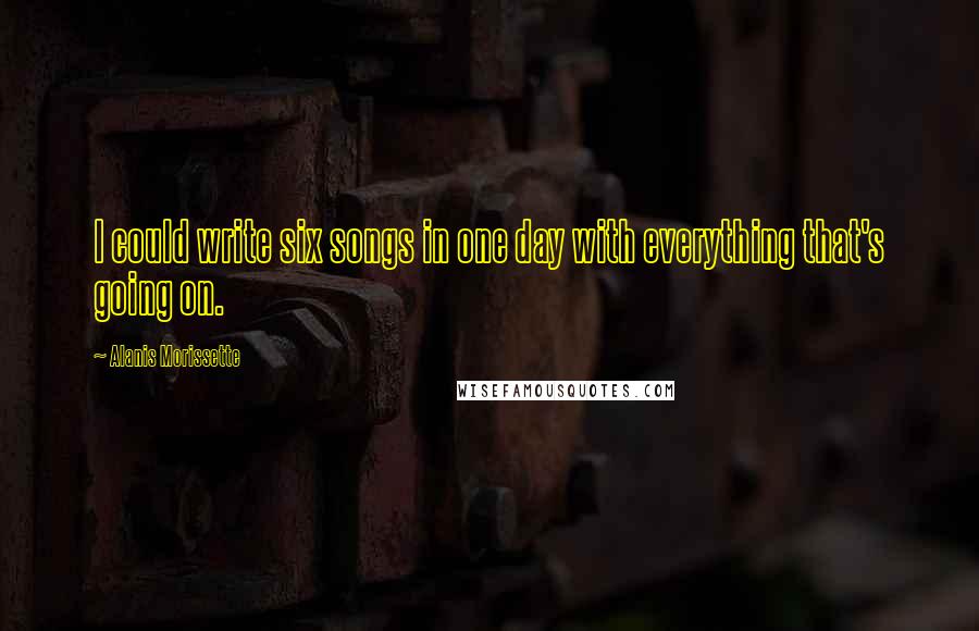 Alanis Morissette Quotes: I could write six songs in one day with everything that's going on.