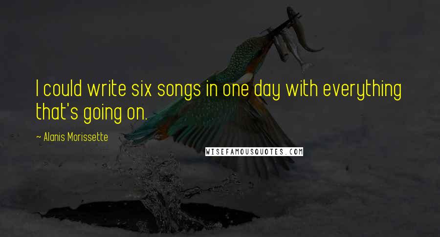Alanis Morissette Quotes: I could write six songs in one day with everything that's going on.