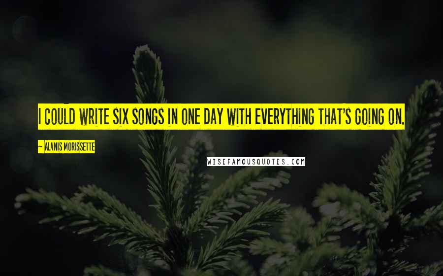 Alanis Morissette Quotes: I could write six songs in one day with everything that's going on.