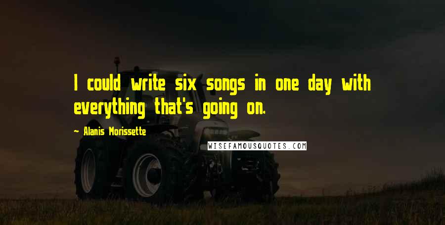 Alanis Morissette Quotes: I could write six songs in one day with everything that's going on.