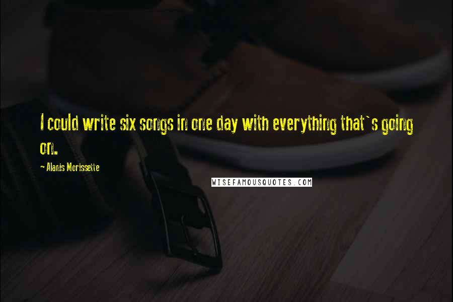 Alanis Morissette Quotes: I could write six songs in one day with everything that's going on.