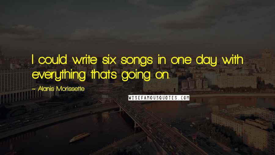 Alanis Morissette Quotes: I could write six songs in one day with everything that's going on.