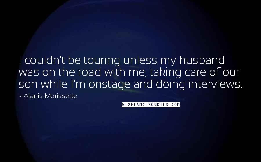 Alanis Morissette Quotes: I couldn't be touring unless my husband was on the road with me, taking care of our son while I'm onstage and doing interviews.