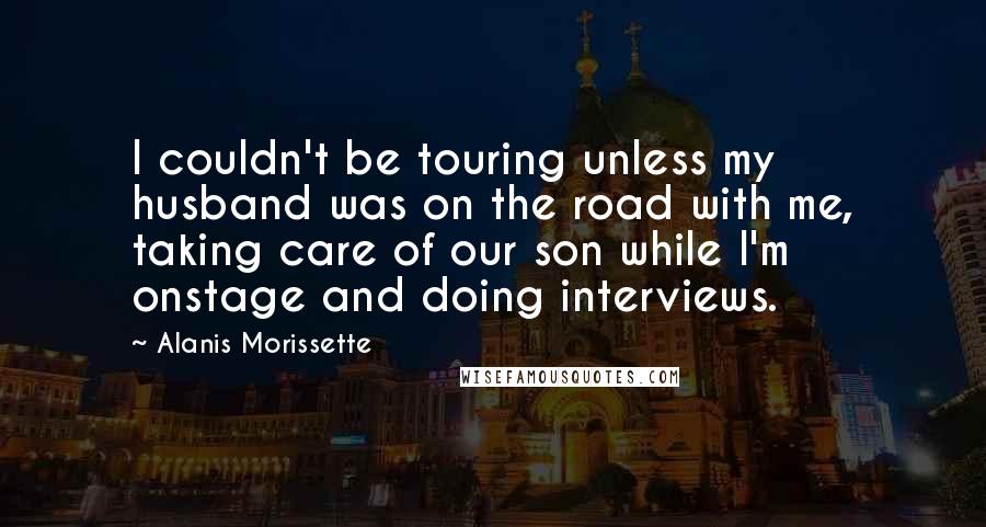 Alanis Morissette Quotes: I couldn't be touring unless my husband was on the road with me, taking care of our son while I'm onstage and doing interviews.
