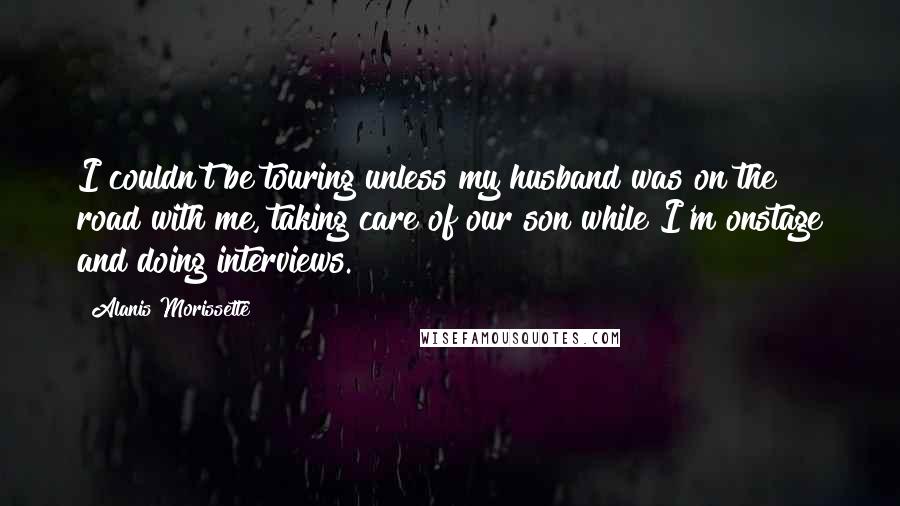 Alanis Morissette Quotes: I couldn't be touring unless my husband was on the road with me, taking care of our son while I'm onstage and doing interviews.