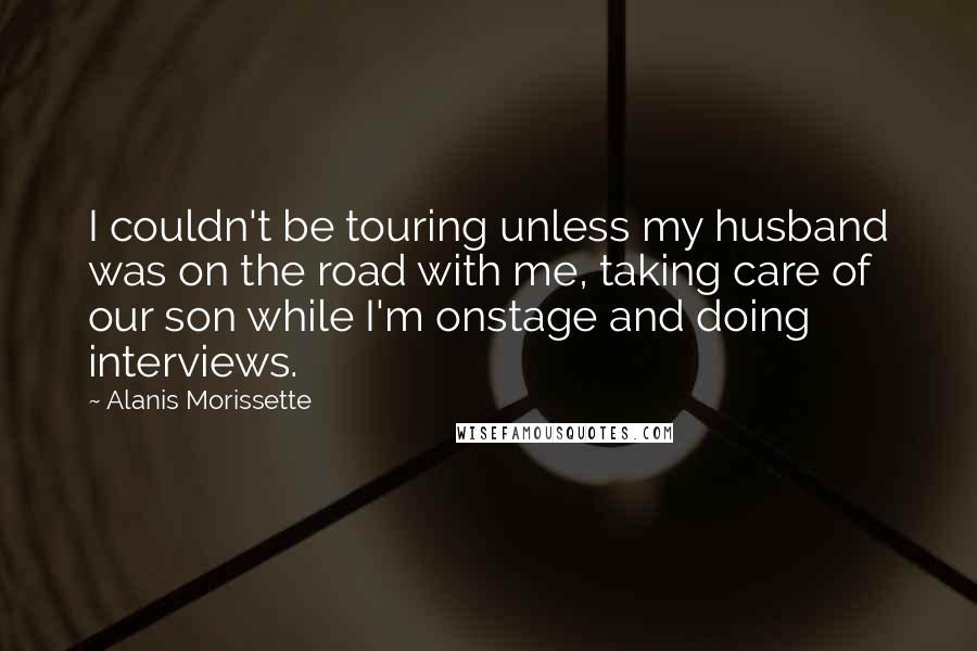 Alanis Morissette Quotes: I couldn't be touring unless my husband was on the road with me, taking care of our son while I'm onstage and doing interviews.