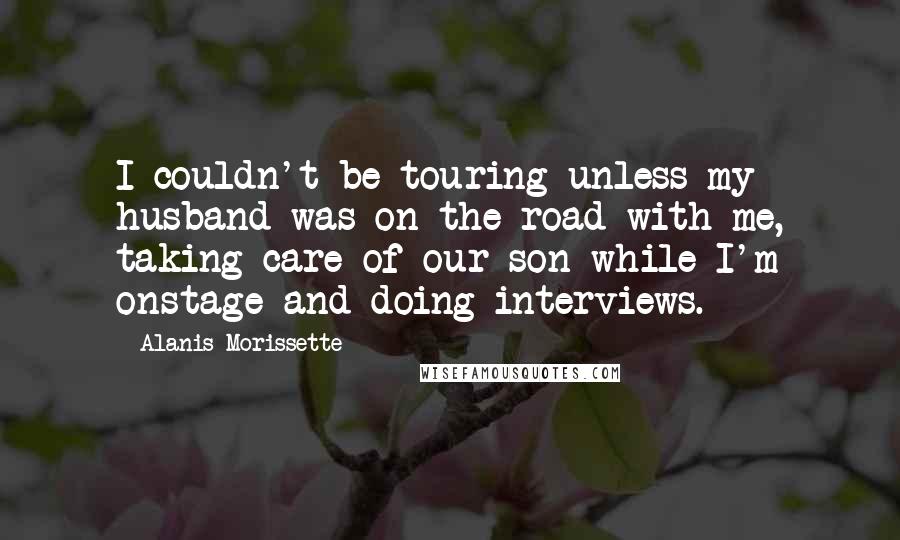 Alanis Morissette Quotes: I couldn't be touring unless my husband was on the road with me, taking care of our son while I'm onstage and doing interviews.