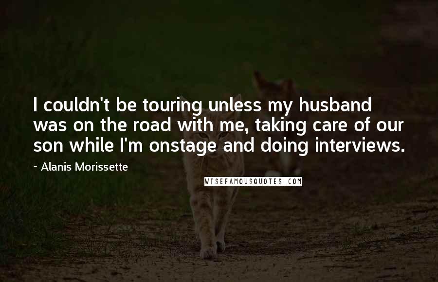 Alanis Morissette Quotes: I couldn't be touring unless my husband was on the road with me, taking care of our son while I'm onstage and doing interviews.