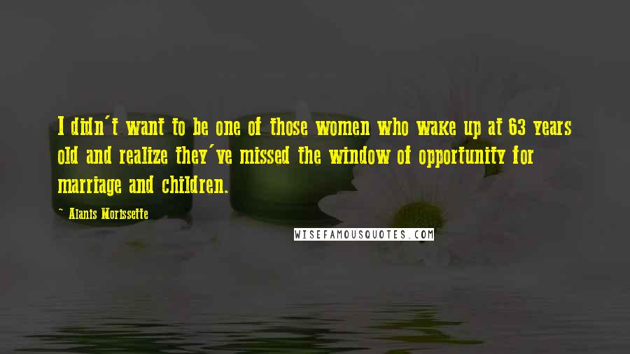 Alanis Morissette Quotes: I didn't want to be one of those women who wake up at 63 years old and realize they've missed the window of opportunity for marriage and children.