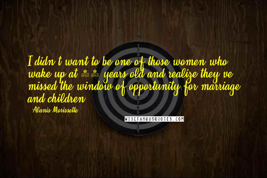 Alanis Morissette Quotes: I didn't want to be one of those women who wake up at 63 years old and realize they've missed the window of opportunity for marriage and children.