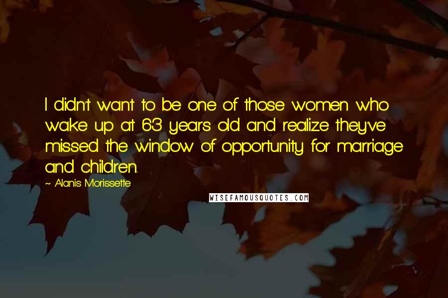 Alanis Morissette Quotes: I didn't want to be one of those women who wake up at 63 years old and realize they've missed the window of opportunity for marriage and children.