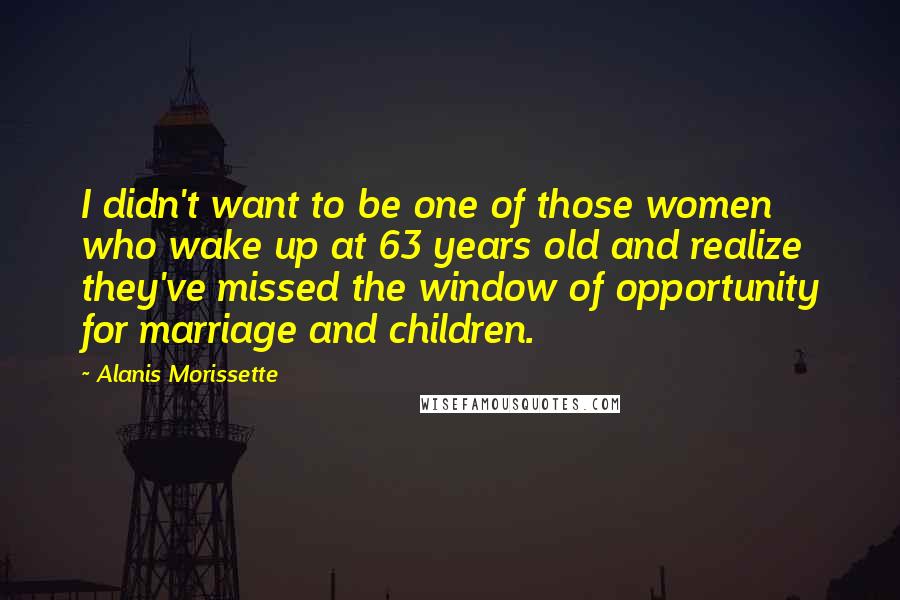 Alanis Morissette Quotes: I didn't want to be one of those women who wake up at 63 years old and realize they've missed the window of opportunity for marriage and children.