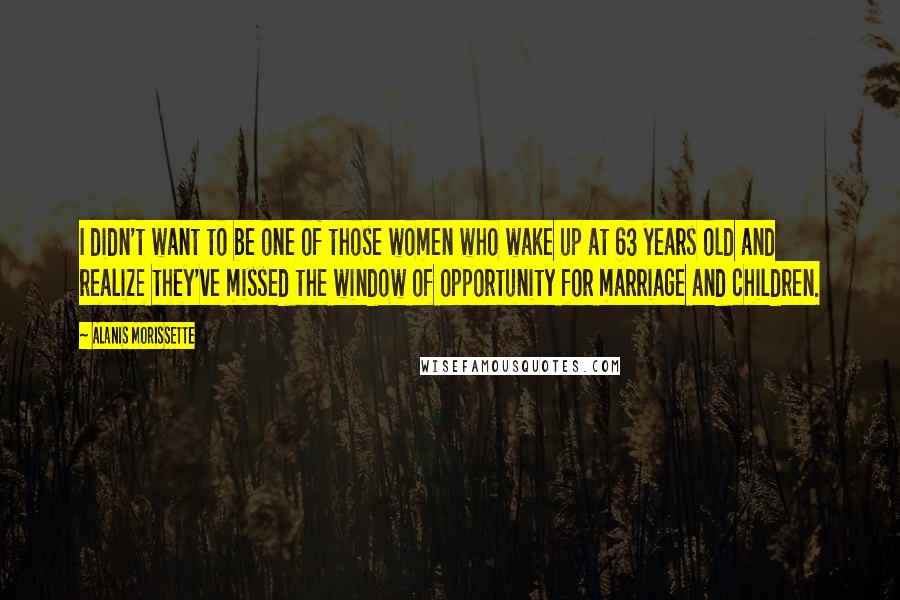 Alanis Morissette Quotes: I didn't want to be one of those women who wake up at 63 years old and realize they've missed the window of opportunity for marriage and children.