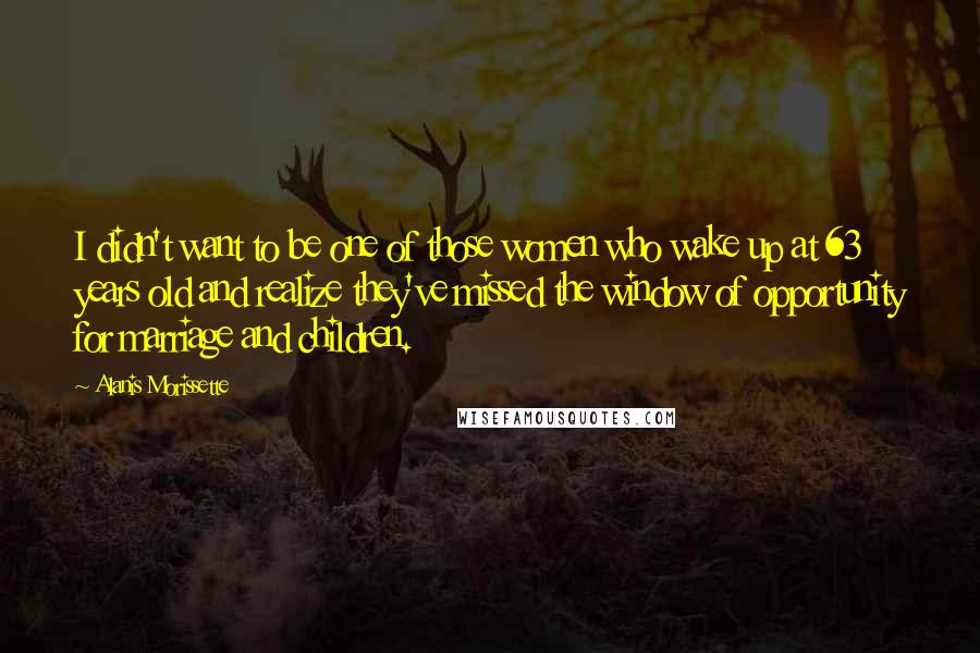 Alanis Morissette Quotes: I didn't want to be one of those women who wake up at 63 years old and realize they've missed the window of opportunity for marriage and children.