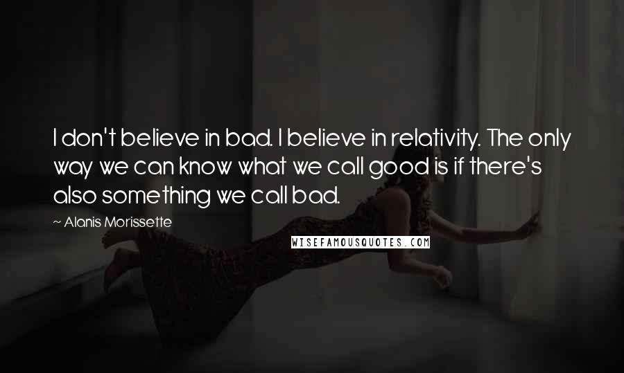 Alanis Morissette Quotes: I don't believe in bad. I believe in relativity. The only way we can know what we call good is if there's also something we call bad.