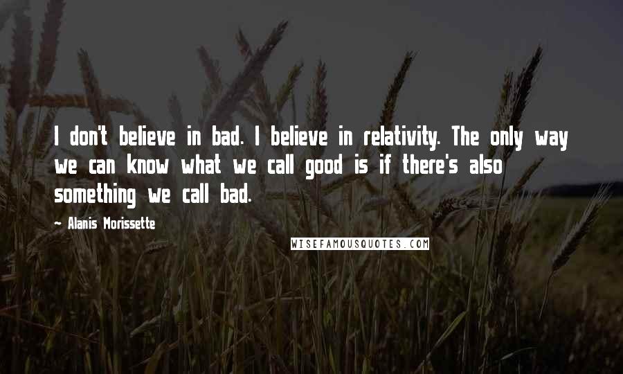 Alanis Morissette Quotes: I don't believe in bad. I believe in relativity. The only way we can know what we call good is if there's also something we call bad.
