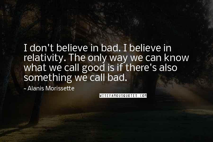 Alanis Morissette Quotes: I don't believe in bad. I believe in relativity. The only way we can know what we call good is if there's also something we call bad.