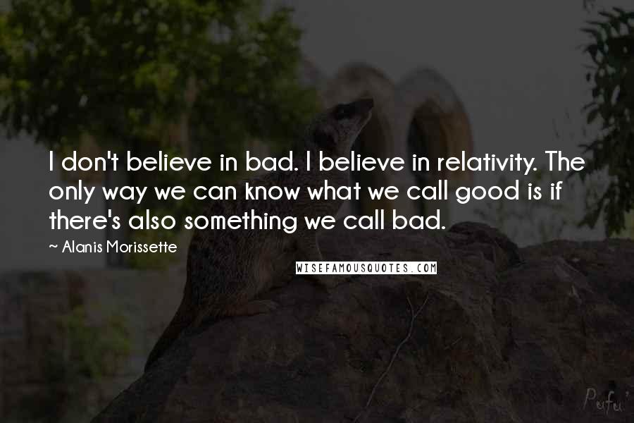 Alanis Morissette Quotes: I don't believe in bad. I believe in relativity. The only way we can know what we call good is if there's also something we call bad.