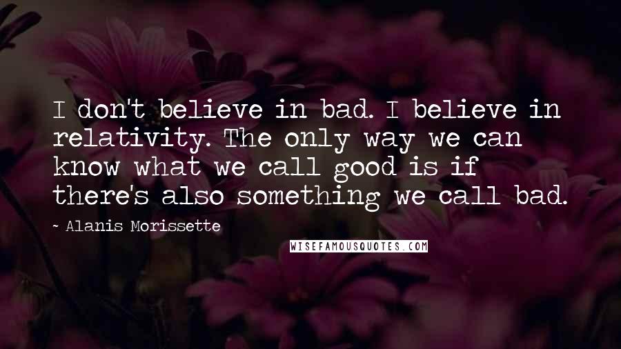 Alanis Morissette Quotes: I don't believe in bad. I believe in relativity. The only way we can know what we call good is if there's also something we call bad.