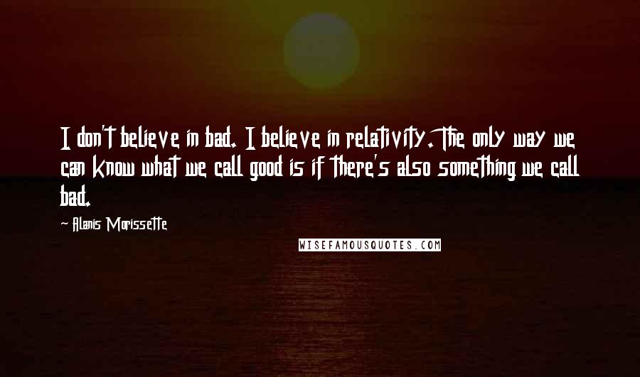 Alanis Morissette Quotes: I don't believe in bad. I believe in relativity. The only way we can know what we call good is if there's also something we call bad.