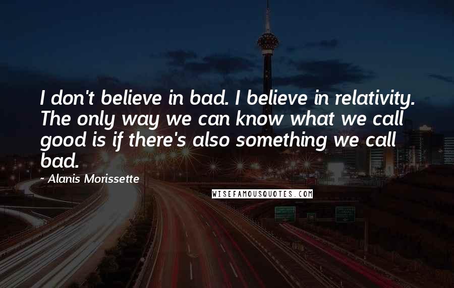 Alanis Morissette Quotes: I don't believe in bad. I believe in relativity. The only way we can know what we call good is if there's also something we call bad.