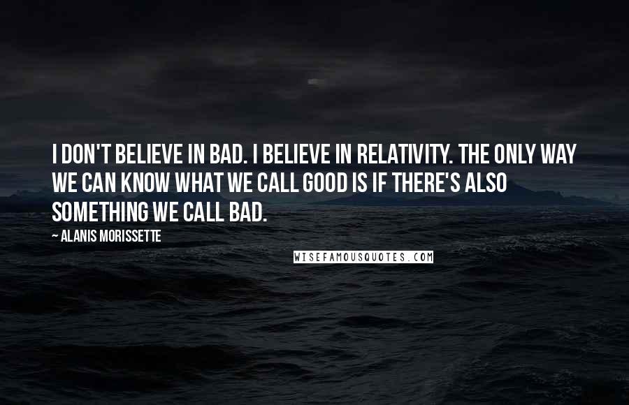 Alanis Morissette Quotes: I don't believe in bad. I believe in relativity. The only way we can know what we call good is if there's also something we call bad.