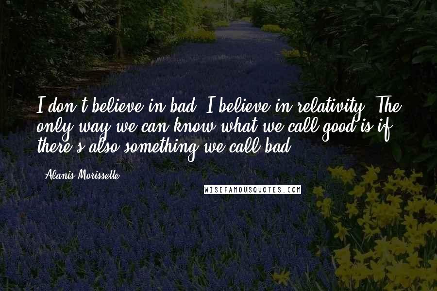 Alanis Morissette Quotes: I don't believe in bad. I believe in relativity. The only way we can know what we call good is if there's also something we call bad.