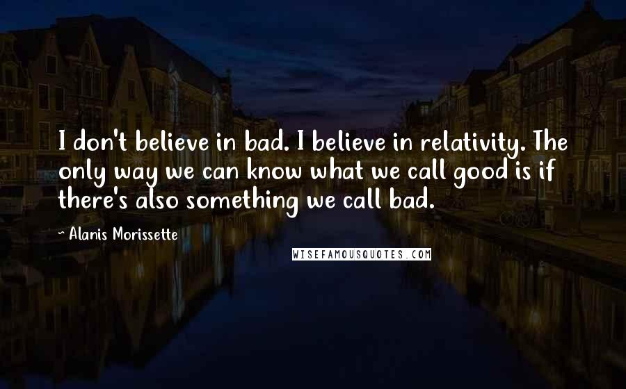 Alanis Morissette Quotes: I don't believe in bad. I believe in relativity. The only way we can know what we call good is if there's also something we call bad.