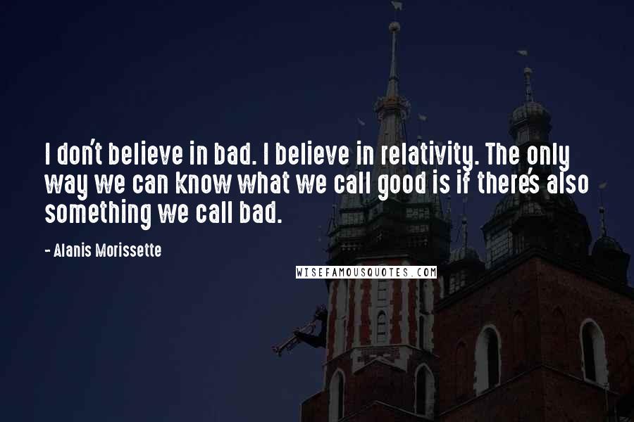 Alanis Morissette Quotes: I don't believe in bad. I believe in relativity. The only way we can know what we call good is if there's also something we call bad.