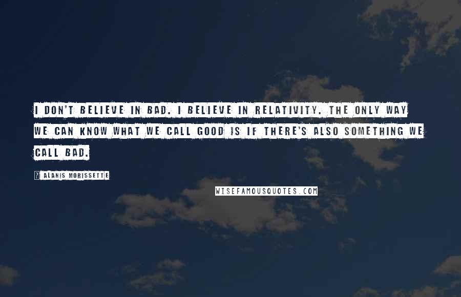 Alanis Morissette Quotes: I don't believe in bad. I believe in relativity. The only way we can know what we call good is if there's also something we call bad.